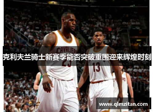 克利夫兰骑士新赛季能否突破重围迎来辉煌时刻