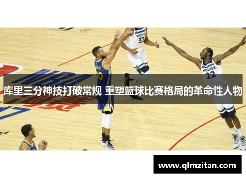 库里三分神技打破常规 重塑篮球比赛格局的革命性人物