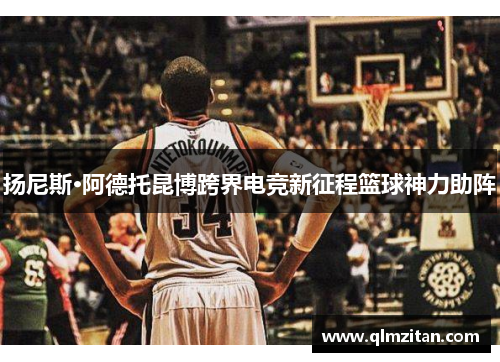 扬尼斯·阿德托昆博跨界电竞新征程篮球神力助阵