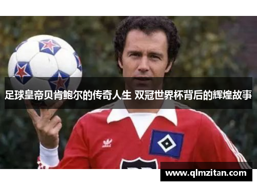 足球皇帝贝肯鲍尔的传奇人生 双冠世界杯背后的辉煌故事