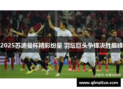2025苏迪曼杯精彩纷呈 羽坛巨头争锋决胜巅峰