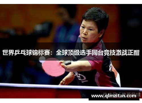 世界乒乓球锦标赛：全球顶级选手同台竞技激战正酣